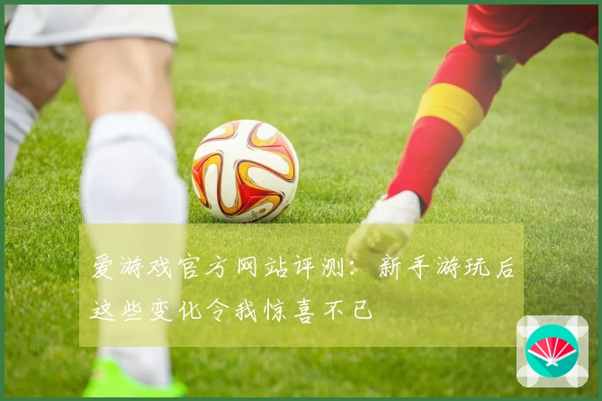 爱游戏官方网站评测：新手游玩后这些变化令我惊喜不已
