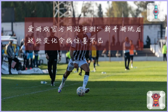 爱游戏官方网站评测：新手游玩后这些变化令我惊喜不已
