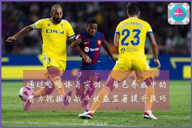 通过哈哈体育实测，角色养成中的潜力挖掘与战斗收益显著提升技巧揭秘