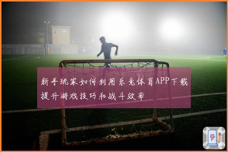 新手玩家如何利用乐竞体育APP下载提升游戏技巧和战斗效率