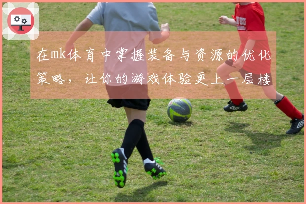 在mk体育中掌握装备与资源的优化策略，让你的游戏体验更上一层楼